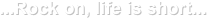 ...Rock on, life is short...
